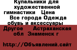 Купальники для  художественной гимнастики › Цена ­ 8 500 - Все города Одежда, обувь и аксессуары » Другое   . Астраханская обл.,Знаменск г.